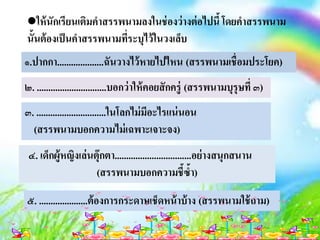 ให้นักเรียนเติมคาสรรพนามลงในช่องว่างต่อไปนี้โดยคาสรรพนาม
นั้นต้องเป็นคาสรรพนามที่ระบุไว้ในวงเล็บ
๑.ปากกา....................ฉันวางไว้หายไปไหน (สรรพนามเชื่อมประโยค)
๒. ..............................บอกว่าให้คอยสักครู่ (สรรพนามบุรุษที่ ๓)
๓. ..............................ในโลกไม่มีอะไรแน่นอน
(สรรพนามบอกความไม่เฉพาะเจาะจง)
๔. เด็กผู้หญิงเล่นตุ๊กตา.................................อย่างสนุกสนาน
(สรรพนามบอกความชี้ซ้า)
๕. .....................ต้องการกระดาษเช็ดหน้าบ้าง (สรรพนามใช้ถาม)
 
