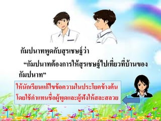 กัมปนาทพูดกับสุรเชษฐ์ว่า
“กัมปนาทต้องการให้สุรเชษฐ์ไปเที่ยวที่บ้านของ
กัมปนาท”
ให้นักเรียนแก้ไขข้อความในประโยคข้างต้น
โดยใช้คาแทนชื่อผู้พูดและผู้ฟังให้สละสลวย
 