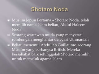 ? Muslim Jepun Pertama C Shotaro Noda, telah
memilih nama Islam beliau, Abdul Haleem
Noda
? Seorang wartawan muda yang menyertai
rombongan menghantar delegasi Uthmaniah
? Beliau menemui Abdullah Guillaume, seorang
Muslim yang berbangsa British. Mereka
bersahabat baik sehinggalah Shotaro memilih
untuk memeluk agama Islam
 