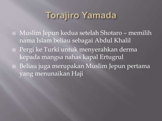 ? Muslim Jepun kedua setelah Shotaro C memilih
nama Islam beliau sebagai Abdul Khalil
? Pergi ke Turki untuk menyerahkan derma
kepada mangsa nahas kapal Ertugrul
? Beliau juga merupakan Muslim Jepun pertama
yang menunaikan Haji
 