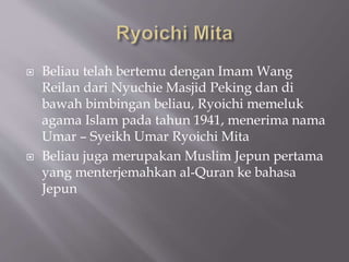 ? Beliau telah bertemu dengan Imam Wang
Reilan dari Nyuchie Masjid Peking dan di
bawah bimbingan beliau, Ryoichi memeluk
agama Islam pada tahun 1941, menerima nama
Umar C Syeikh Umar Ryoichi Mita
? Beliau juga merupakan Muslim Jepun pertama
yang menterjemahkan al-Quran ke bahasa
Jepun
 