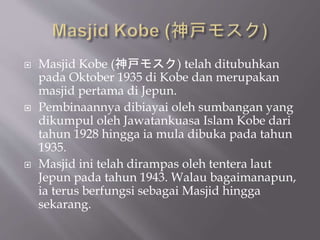 ? Masjid Kobe (⥹) telah ditubuhkan
pada Oktober 1935 di Kobe dan merupakan
masjid pertama di Jepun.
? Pembinaannya dibiayai oleh sumbangan yang
dikumpul oleh Jawatankuasa Islam Kobe dari
tahun 1928 hingga ia mula dibuka pada tahun
1935.
? Masjid ini telah dirampas oleh tentera laut
Jepun pada tahun 1943. Walau bagaimanapun,
ia terus berfungsi sebagai Masjid hingga
sekarang.
 
