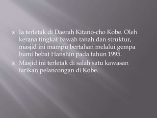 ? Ia terletak di Daerah Kitano-cho Kobe. Oleh
kerana tingkat bawah tanah dan struktur,
masjid ini mampu bertahan melalui gempa
bumi hebat Hanshin pada tahun 1995.
? Masjid ini terletak di salah satu kawasan
tarikan pelancongan di Kobe.
 