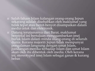 ? Salah faham Islam kalangan orang-orang Jepun
sekarang adalah disebabkan oleh maklumat yang
tidak tepat atau herot-benyot disampaikan dalam
media cetak dan elektronik.
? Datang terutamanya dari Barat, maklumat
berpintal ini bertujuan menggambarkan imej
buruk Islam dalam minda orang-orang di seluruh
dunia. Kerana majoriti Jepun tidak mempunyai
pengalaman langsung dengan umat Islam,
pandangan mereka terhadap Islam dan umat Islam
akan oleh itu dibentuk oleh media. Oleh kerana
ini, stereotyped imej Islam sebagai ganas & kurang
bebas
 
