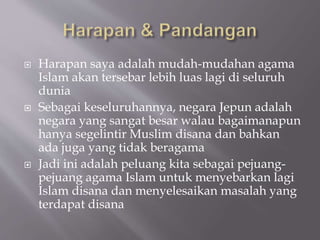 ? Harapan saya adalah mudah-mudahan agama
Islam akan tersebar lebih luas lagi di seluruh
dunia
? Sebagai keseluruhannya, negara Jepun adalah
negara yang sangat besar walau bagaimanapun
hanya segelintir Muslim disana dan bahkan
ada juga yang tidak beragama
? Jadi ini adalah peluang kita sebagai pejuang-
pejuang agama Islam untuk menyebarkan lagi
Islam disana dan menyelesaikan masalah yang
terdapat disana
 
