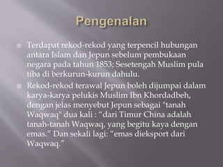 ? Terdapat rekod-rekod yang terpencil hubungan
antara Islam dan Jepun sebelum pembukaan
negara pada tahun 1853; Sesetengah Muslim pula
tiba di berkurun-kurun dahulu.
? Rekod-rekod terawal Jepun boleh dijumpai dalam
karya-karya pelukis Muslim Ibn Khordadbeh,
dengan jelas menyebut Jepun sebagai "tanah
Waqwaq" dua kali : dari Timur China adalah
tanah-tanah Waqwaq, yang begitu kaya dengan
emas. Dan sekali lagi: emas dieksport dari
Waqwaq.
 