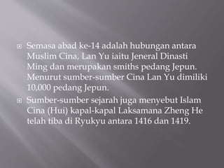 ? Semasa abad ke-14 adalah hubungan antara
Muslim Cina, Lan Yu iaitu Jeneral Dinasti
Ming dan merupakan smiths pedang Jepun.
Menurut sumber-sumber Cina Lan Yu dimiliki
10,000 pedang Jepun.
? Sumber-sumber sejarah juga menyebut Islam
Cina (Hui) kapal-kapal Laksamana Zheng He
telah tiba di Ryukyu antara 1416 dan 1419.
 