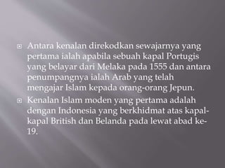? Antara kenalan direkodkan sewajarnya yang
pertama ialah apabila sebuah kapal Portugis
yang belayar dari Melaka pada 1555 dan antara
penumpangnya ialah Arab yang telah
mengajar Islam kepada orang-orang Jepun.
? Kenalan Islam moden yang pertama adalah
dengan Indonesia yang berkhidmat atas kapal-
kapal British dan Belanda pada lewat abad ke-
19.
 