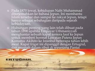 ? Pada 1870 lewat, kehidupan Nabi Muhammad
diterjemahkan ke bahasa Jepun. Ini membantu
Islam tersebar dan sampai ke rakyat Jepun, tetapi
hanya sebagai sebahagian daripada sejarah
kebudayaan.
? Hubungan penting yang lain telah dibuat pada
tahun 1890 apabila Empayar Uthmaniyyah
menghantar sebuah kapal tentera laut ke Jepun
untuk memberi hormat Lawatan Putera Jepun
Komatsu Akihito ke Istanbul beberapa tahun lebih
awal. Kapal frigat ini dipanggil dengan Ertugrul,
dan musnah dalam ribut di sepanjang Pantai
Wilayah lelaki pada petang 16 September 1890.
 