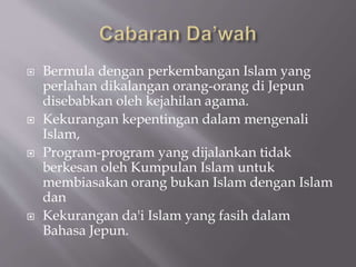  Bermula dengan perkembangan Islam yang
perlahan dikalangan orang-orang di Jepun
disebabkan oleh kejahilan agama.
 Kekurangan kepentingan dalam mengenali
Islam,
 Program-program yang dijalankan tidak
berkesan oleh Kumpulan Islam untuk
membiasakan orang bukan Islam dengan Islam
dan
 Kekurangan da'i Islam yang fasih dalam
Bahasa Jepun.
 