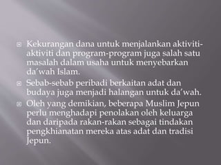  Kekurangan dana untuk menjalankan aktiviti-
aktiviti dan program-program juga salah satu
masalah dalam usaha untuk menyebarkan
da’wah Islam.
 Sebab-sebab peribadi berkaitan adat dan
budaya juga menjadi halangan untuk da’wah.
 Oleh yang demikian, beberapa Muslim Jepun
perlu menghadapi penolakan oleh keluarga
dan daripada rakan-rakan sebagai tindakan
pengkhianatan mereka atas adat dan tradisi
Jepun.
 