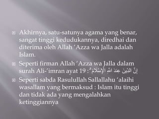  Akhirnya, satu-satunya agama yang benar,
sangat tinggi kedudukannya, diredhai dan
diterima oleh Allah ‘Azza wa Jalla adalah
Islam.
 Seperti firman Allah ‘Azza wa Jalla dalam
surah Ali-’imran ayat 19 : ِ ْ‫ال‬ ِ َّ‫اَّلل‬ َ‫د‬‫ن‬ِ‫ع‬ َ‫ين‬ِِّ‫د‬‫ال‬ َّ‫ن‬ِ‫إ‬ۗ َ‫م‬ْ‫َلْس‬
 Seperti sabda Rasulullah Sallallahu ‘alaihi
wasallam yang bermaksud : Islam itu tinggi
dan tidak ada yang mengalahkan
ketinggiannya
 
