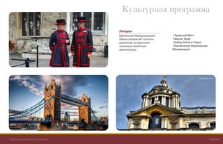 British International School Страница 8
Культурная программа
Лондон
Британская Международная
Школа предлагает посетить
различные исторически-
значимые памятники
архитектурны
• Тауэрский Мост
• Башня Тауэр
• Собор Святого Павла
• Гринвичская Королевская
Обсерватория
Tower Bridge Greenwich
 