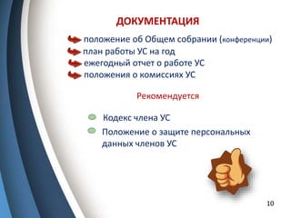 ДОКУМЕНТАЦИЯ
10
план работы УС на год
положение об Общем собрании (конференции)
ежегодный отчет о работе УС
положения о комиссиях УС
Рекомендуется
Кодекс члена УС
Положение о защите персональных
данных членов УС
 