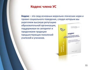 11
Кодекс члена УС
Кодекс – это свод основных морально-этических норм и
правил социального поведения, следуя которым мы
укрепляем высокую репутацию
образовательной организации,
поддерживая ее авторитет и
продолжаем традиции
предшествующих поколений
учителей и учеников.
 