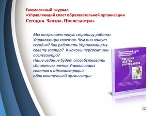 12
Ежемесячный журнал
«Управляющий совет образовательной организации
Сегодня. Завтра. Послезавтра»
Мы открываем новую страницу работы
Управляющих советов. Чем они живут
сегодня? Как работать Управляющему
совету завтра? И каковы перспективы
послезавтра?
Наше издание будет способствовать
сближению членов Управляющих
советов и администрации
образовательной организации.
 