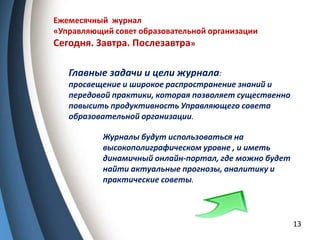13
Ежемесячный журнал
«Управляющий совет образовательной организации
Сегодня. Завтра. Послезавтра»
Главные задачи и цели журнала:
просвещение и широкое распространение знаний и
передовой практики, которая позволяет существенно
повысить продуктивность Управляющего совета
образовательной организации.
Журналы будут использоваться на
высокополиграфическом уровне , и иметь
динамичный онлайн-портал, где можно будет
найти актуальные прогнозы, аналитику и
практические советы.
 