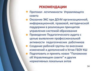 РЕКОМЕНДАЦИИ
14
- Протокол легитимности Управляющего
совета
- Оказание ЭКС при ДОгМ организационной,
информационной, правовой, методической
поддержки в реализации принципов
управления системой образования
- Проведение Педагогического аудита с
целью выявления профессиональной
активности педагогических работников
- Создание рабочей группы по внесению
изменений и дополнений в Устав ГБОУ КШ
- Подготовить и принять новое “Положение
об Управляющем совете” и других
нормативных локальных актов
 