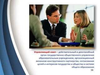 16
Управляющий совет – действительный и дееспособный
орган государственно-общественного управления
образовательным учреждением, организационный
механизм конструктивного партнерства, согласования
целей и интересов государства и общества в системе
общего образования
 