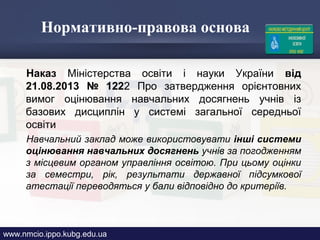 Нормативно-правова основа
Наказ Міністерства освіти і науки України від
21.08.2013 № 1222 Про затвердження орієнтовних
вимог оцінювання навчальних досягнень учнів із
базових дисциплін у системі загальної середньої
освіти
Навчальний заклад може використовувати інші системи
оцінювання навчальних досягнень учнів за погодженням
з місцевим органом управління освітою. При цьому оцінки
за семестри, рік, результати державної підсумкової
атестації переводяться у бали відповідно до критеріїв.
www.nmcio.ippo.kubg.edu.ua
 