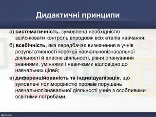 Дидактичні принципи
а) систематичність, зумовлена необхідністю
здійснювати контроль впродовж всіх етапів навчання;
б) всебічність, яка передбачає визначення в учнів
результативності корекції навчальнопізнавальної
діяльності й власне діяльності, рівня опанування
знаннями, уміннями і навичками відповідно до
навчальних цілей;
в) диференційованість та індивідуалізація, що
зумовлені поліморфністю проявів порушень
навчальнопізнавальної діяльності учнів з особливими
освітніми потребами.
 