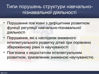Типи порушень структури навчально-
пізнавальної діяльності
• Порушення пов’язані з дефіцитним розвитком
функції регуляції навчально-пізнавальної
діяльності
• Порушення, які є наслідком зниженого
інтелектуального розвитку дітей при порівняно
збереженому рівні їх научуваності
• Пов’язана з недостатнім інтелектуальним
розвитком, зумовленим зниженою научуваністю.
 
