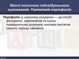 Якісні показники індивідуального
оцінювання. Технологія портфоліо
Портфоліо (у широкому розумінні) — це спосіб
фіксування, накопичення та оцінки
індивідуальних досягнень школяра протягом
певного періоду навчання.
 
