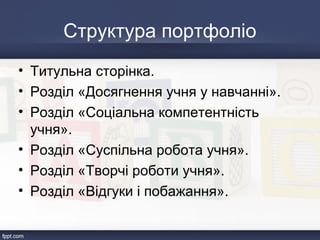 Структура портфоліо
• Титульна сторінка.
• Розділ «Досягнення учня у навчанні».
• Розділ «Соціальна компетентність
учня».
• Розділ «Суспільна робота учня».
• Розділ «Творчі роботи учня».
• Розділ «Відгуки і побажання».
 