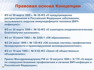 1010
Правовая основа Концепции
> ФЗ от 30 марта 1995 г. № 38-ФЗ «О предупреждении
распространения в Российской Федерации заболевания,
вызываемого вирусом иммунодефицита человека (ВИЧ-
инфекции)»;
> ФЗ от 30 марта 1999 г. № 52-ФЗ «О санитарно-эпидемиологическом
благополучии населения»;
> ФЗ от 10 июля 1992 г. № 3266-1 «Об образовании»;
> ФЗ 24 июня 1999 г. № 120-ФЗ «Об основах системы профилактики
безнадзорности и правонарушений несовершеннолетних»;
> ФЗ от 19 мая 1995 г. № N 82-ФЗ «Закон об общественных
объединениях»;
> Приказ Минздравмедпрома РФ от 16 августа 1994 г. N 170 «О мерах
по совершенствованию профилактики и лечения ВИЧ-инфекции в
Российской Федерации»;
 