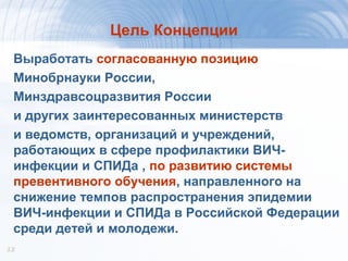 1212
Цель Концепции
Выработать согласованную позицию
Минобрнауки России,
Минздравсоцразвития России
и других заинтересованных министерств
и ведомств, организаций и учреждений,
работающих в сфере профилактики ВИЧ-
инфекции и СПИДа , по развитию системы
превентивного обучения, направленного на
снижение темпов распространения эпидемии
ВИЧ-инфекции и СПИДа в Российской Федерации
среди детей и молодежи.
 