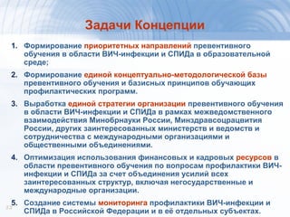 1313
Задачи Концепции
1. Формирование приоритетных направлений превентивного
обучения в области ВИЧ-инфекции и СПИДа в образовательной
среде;
2. Формирование единой концептуально-методологической базы
превентивного обучения и базисных принципов обучающих
профилактических программ.
3. Выработка единой стратегии организации превентивного обучения
в области ВИЧ-инфекции и СПИДа в рамках межведомственного
взаимодействия Минобрнауки России, Минздравсоцрацвития
России, других заинтересованных министерств и ведомств и
сотрудничества с международными организациями и
общественными объединениями.
4. Оптимизация использования финансовых и кадровых ресурсов в
области превентивного обучения по вопросам профилактики ВИЧ-
инфекции и СПИДа за счет объединения усилий всех
заинтересованных структур, включая негосударственные и
международные организации.
5. Создание системы мониторинга профилактики ВИЧ-инфекции и
СПИДа в Российской Федерации и в её отдельных субъектах.
 