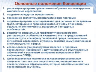 1414
Основные положения Концепции
1. реализация программ превентивного обучения как планируемые,
комплексные мероприятия;
2. создание стандартов профилактики,
3. проведение экспертизы профилактических программ;
4. создание программ, адаптированных для регионов и тех целевых
групп, которым они предназначаются, с учетом этнических,
социально-экономических, возрастных и гендерных
особенностей;
5. разработка специальных профилактических программ,
учитывающих особенности жизненного опыта представителей
целевых групп, специфику социальной среды, эмоционально-
личностные особенности и уровень развития коммуникативной и
интеллектуальной сферы;
6. использование уже реализуемых моделей и программ
профилактики наркоманий и других социально обусловленных
заболеваний с усилением компонента профилактики ВИЧ-
инфекции и СПИДа;
7. целенаправленная подготовка высокопрофессиональных
специалистов с высшим педагогическим, медицинским или
психологическим образованием, которые способны заниматься
превентивным обучением.
 