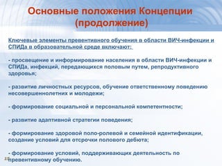 1515
Основные положения Концепции
(продолжение)
Ключевые элементы превентивного обучения в области ВИЧ-инфекции и
СПИДа в образовательной среде включают:
- просвещение и информирование населения в области ВИЧ-инфекции и
СПИДа, инфекций, передающихся половым путем, репродуктивного
здоровья;
- развитие личностных ресурсов, обучение ответственному поведению
несовершеннолетних и молодежи;
- формирование социальной и персональной компетентности;
- развитие адаптивной стратегии поведения;
- формирование здоровой поло-ролевой и семейной идентификации,
создание условий для отсрочки полового дебюта;
- формирование условий, поддерживающих деятельность по
превентивному обучению.
 