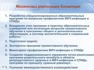1717
Механизмы реализации Концепции
1. Разработка специализированных образовательных
программ по вопросам профилактики ВИЧ-инфекции и
СПИДа;
2. Внедрение этих программ в практику образовательных
учреждений или интеграция вопросов превентивного
обучения в программы общего и дополнительного
образования, в систему воспитательной и социальной
работы;
3. Подготовка кадров;
4. Экспертиза программ превентивного обучения;
5. Мониторинг профилактики ВИЧ-инфекции и СПИДа
6. Создание поддерживающего окружения путем реализации
программ родительского всеобуча в области
репродуктивного здоровья и ВИЧ-инфекции и СПИДа,
программ по принципу «равный равному»;
7. Усиление межведомственного взаимодействия.
 