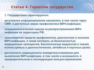 1919
Статья 4. Гарантии государства
1. Государством гарантируются:
> регулярное информирование населения, в том числе через
СМИ, о доступных мерах профилактики ВИЧ-инфекции;
> эпидемиологический надзор за распространением ВИЧ-
инфекции на территории РФ;
> производство средств профилактики, диагностики и лечения
ВИЧ-инфекции, а также контроль за безопасностью
медицинских препаратов, биологических жидкостей и тканей,
используемых в диагностических, лечебных и научных целях;
> доступность медицинского освидетельствования для
выявления ВИЧ-инфекции, в том числе и анонимного, с
предварительным и последующим консультированием;
 