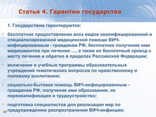 2020
Статья 4. Гарантии государства
1. Государством гарантируются:
> бесплатное предоставление всех видов квалифицированной и
специализированной медицинской помощи ВИЧ-
инфицированным - гражданам РФ, бесплатное получение ими
медикаментов при лечении …, а также их бесплатный проезд к
месту лечения и обратно в пределах Российской Федерации;
> включение в учебные программы образовательных
учреждений тематических вопросов по нравственному и
половому воспитанию;
> социально-бытовая помощь ВИЧ-инфицированным -
гражданам РФ, получение ими образования, их
переквалификация и трудоустройство;
> подготовка специалистов для реализации мер по
предупреждению распространения ВИЧ-инфекции;
 