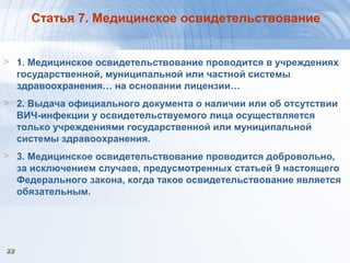 2222
Статья 7. Медицинское освидетельствование
> 1. Медицинское освидетельствование проводится в учреждениях
государственной, муниципальной или частной системы
здравоохранения… на основании лицензии…
> 2. Выдача официального документа о наличии или об отсутствии
ВИЧ-инфекции у освидетельствуемого лица осуществляется
только учреждениями государственной или муниципальной
системы здравоохранения.
> 3. Медицинское освидетельствование проводится добровольно,
за исключением случаев, предусмотренных статьей 9 настоящего
Федерального закона, когда такое освидетельствование является
обязательным.
 