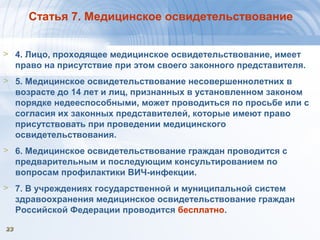 2323
Статья 7. Медицинское освидетельствование
> 4. Лицо, проходящее медицинское освидетельствование, имеет
право на присутствие при этом своего законного представителя.
> 5. Медицинское освидетельствование несовершеннолетних в
возрасте до 14 лет и лиц, признанных в установленном законом
порядке недееспособными, может проводиться по просьбе или с
согласия их законных представителей, которые имеют право
присутствовать при проведении медицинского
освидетельствования.
> 6. Медицинское освидетельствование граждан проводится с
предварительным и последующим консультированием по
вопросам профилактики ВИЧ-инфекции.
> 7. В учреждениях государственной и муниципальной систем
здравоохранения медицинское освидетельствование граждан
Российской Федерации проводится бесплатно.
 