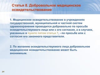 2424
Статья 8. Добровольное медицинское
освидетельствование
1. Медицинское освидетельствование в учреждениях
государственной, муниципальной и частной систем
здравоохранения проводится добровольно по просьбе
освидетельствуемого лица или с его согласия, а в случаях,
указанных в пункте пятом статьи 7, - по просьбе или с
согласия его законного представителя.
2. По желанию освидетельствуемого лица добровольное
медицинское освидетельствование может быть
анонимным.
 