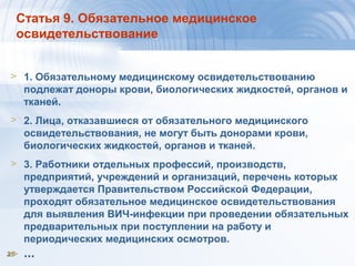 2525
Статья 9. Обязательное медицинское
освидетельствование
> 1. Обязательному медицинскому освидетельствованию
подлежат доноры крови, биологических жидкостей, органов и
тканей.
> 2. Лица, отказавшиеся от обязательного медицинского
освидетельствования, не могут быть донорами крови,
биологических жидкостей, органов и тканей.
> 3. Работники отдельных профессий, производств,
предприятий, учреждений и организаций, перечень которых
утверждается Правительством Российской Федерации,
проходят обязательное медицинское освидетельствования
для выявления ВИЧ-инфекции при проведении обязательных
предварительных при поступлении на работу и
периодических медицинских осмотров.
> …
 