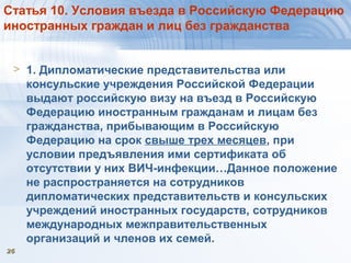 2626
Статья 10. Условия въезда в Российскую Федерацию
иностранных граждан и лиц без гражданства
> 1. Дипломатические представительства или
консульские учреждения Российской Федерации
выдают российскую визу на въезд в Российскую
Федерацию иностранным гражданам и лицам без
гражданства, прибывающим в Российскую
Федерацию на срок свыше трех месяцев, при
условии предъявления ими сертификата об
отсутствии у них ВИЧ-инфекции…Данное положение
не распространяется на сотрудников
дипломатических представительств и консульских
учреждений иностранных государств, сотрудников
международных межправительственных
организаций и членов их семей.
 