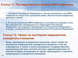 2727
Статья 11. Последствия выявления ВИЧ-инфекции
> 1. Граждане Российской Федерации в случае выявления у них ВИЧ-
инфекции не могут быть донорами крови, биологических жидкостей,
органов и тканей.
> 2. В случае выявления ВИЧ-инфекции у иностранных граждан и лиц
без гражданства, находящихся на территории Российской
Федерации, они подлежат депортации из Российской Федерации в
порядке, установленном законодательством Российской Федерации.
Статья 12. Право на повторное медицинское
освидетельствование
> Лицо, прошедшее освидетельствование, имеет право на
повторное медицинское освидетельствование в том же
учреждении, а также в ином учреждении государственной,
муниципальной или частной системы здравоохранения по
своему выбору независимо от срока, прошедшего с момента
предыдущего освидетельствования.
 