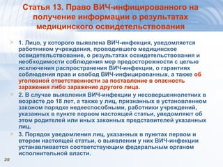 2828
Статья 13. Право ВИЧ-инфицированного на
получение информации о результатах
медицинского освидетельствования
> 1. Лицо, у которого выявлена ВИЧ-инфекция, уведомляется
работником учреждения, проводившего медицинское
освидетельствование, о результатах освидетельствования и
необходимости соблюдения мер предосторожности с целью
исключения распространения ВИЧ-инфекции, о гарантиях
соблюдения прав и свобод ВИЧ-инфицированных, а также об
уголовной ответственности за поставление в опасность
заражения либо заражение другого лица.
> 2. В случае выявления ВИЧ-инфекции у несовершеннолетних в
возрасте до 18 лет, а также у лиц, признанных в установленном
законом порядке недееспособными, работники учреждений,
указанных в пункте первом настоящей статьи, уведомляют об
этом родителей или иных законных представителей указанных
лиц.
> 3. Порядок уведомления лиц, указанных в пунктах первом и
втором настоящей статьи, о выявлении у них ВИЧ-инфекции
устанавливается соответствующим федеральным органом
исполнительной власти.
 