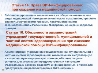 2929
Статья 14. Права ВИЧ-инфицированных
при оказании им медицинской помощи
> ВИЧ-инфицированным оказываются на общих основаниях все
виды медицинской помощи по клиническим показаниям, при этом
они пользуются всеми правами, предусмотренными
законодательством Российской Федерации об охране здоровья
граждан.
Статья 16. Обязанности администраций
учреждений государственной, муниципальной и
частной систем здравоохранения при оказании
медицинской помощи ВИЧ-инфицированным
> Администрации учреждений государственной, муниципальной и
частной систем здравоохранения, оказывающих амбулаторную
и стационарную медицинскую помощь, обязаны создать
условия для реализации предусмотренных настоящим
Федеральным законом прав ВИЧ-инфицированных, а также для
предупреждения распространения ВИЧ-инфекции.
 