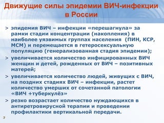 33
Движущие силы эпидемии ВИЧ-инфекции
в России
> эпидемия ВИЧ – инфекции «перешагнула» за
рамки стадии концентрации (накопления) в
наиболее уязвимых группах населения (ПИН, КСР,
МСМ) и перемещается в гетеросексуальную
популяцию (генерализованная стадия эпидемии);
> увеличивается количество инфицированных ВИЧ
женщин и детей, рожденных от ВИЧ – позитивных
матерей;
> увеличивается количество людей, живущих с ВИЧ,
на поздних стадиях ВИЧ – инфекции, растет
количество умерших от сочетанной патологии
«ВИЧ +туберкулёз»
> резко возрастает количество нуждающихся в
антиретровирусной терапии и проведении
профилактики вертикальной передачи.
 
