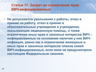 3030
Статья 17. Запрет на ограничение прав
ВИЧ-инфицированных
> Не допускаются увольнения с работы, отказ в
приеме на работу, отказ в приеме в
образовательные учреждения и учреждения,
оказывающие медицинскую помощь, а также
ограничение иных прав и законных интересов ВИЧ -
инфицированных на основании наличия у них ВИЧ-
инфекции, равно как и ограничение жилищных и
иных прав и законных интересов членов семей
ВИЧ-инфицированных, если иное не предусмотрено
настоящим Федеральным законом.
 