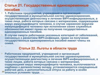 3333
Статья 21. Государственные единовременные
пособия
> 1. Работники предприятий, учреждений и организаций
государственной и муниципальной систем здравоохранения,
осуществляющие диагностику и лечение ВИЧ-инфицированных, а
также лица, работа которых связана с материалами, содержащими
вирус иммунодефицита человека, в случае заражения вирусом
иммунодефицита человека при исполнении своих служебных
обязанностей имеют право на получение государственных
единовременных пособий.
> В случае смерти работников указанных категорий от заболеваний,
связанных с развитием ВИЧ-инфекции, право на получение
государственных единовременных пособий имеют члены их
семей.
> …
Статья 22. Льготы в области труда
> Работникам предприятий, учреждений и организаций
государственной и муниципальной систем здравоохранения,
осуществляющим диагностику и лечение ВИЧ-инфицированных, а
также лицам, работа которых связана с материалами,
содержащими вирус иммунодефицита человека, выплачивается
надбавка к должностному окладу, устанавливаются сокращенный
рабочий день и дополнительный отпуск за работу в особо
опасных условиях труда. …
 