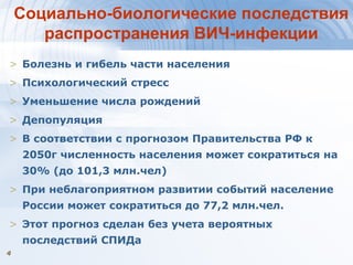 44
Социально-биологические последствия
распространения ВИЧ-инфекции
> Болезнь и гибель части населения
> Психологический стресс
> Уменьшение числа рождений
> Депопуляция
> В соответствии с прогнозом Правительства РФ к
2050г численность населения может сократиться на
30% (до 101,3 млн.чел)
> При неблагоприятном развитии событий население
России может сократиться до 77,2 млн.чел.
> Этот прогноз сделан без учета вероятных
последствий СПИДа
 