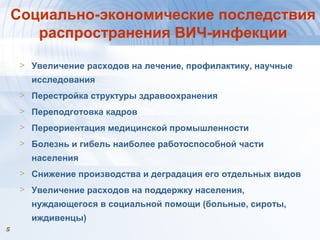 55
Социально-экономические последствия
распространения ВИЧ-инфекции
> Увеличение расходов на лечение, профилактику, научные
исследования
> Перестройка структуры здравоохранения
> Переподготовка кадров
> Переориентация медицинской промышленности
> Болезнь и гибель наиболее работоспособной части
населения
> Снижение производства и деградация его отдельных видов
> Увеличение расходов на поддержку населения,
нуждающегося в социальной помощи (больные, сироты,
иждивенцы)
 