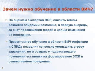 66
Зачем нужно обучение в области ВИЧ?
> По оценкам экспертов ВОЗ, снизить темпы
развития эпидемии возможно, в первую очередь,
за счет просвещения людей с целью изменения
их поведения.
> Превентивное обучение в области ВИЧ-инфекции
и СПИДа позволит не только уменьшить угрозу
заражения, но и создать у подрастающего
поколения установки на формирование ЗОЖ и
ответственное поведение.
 